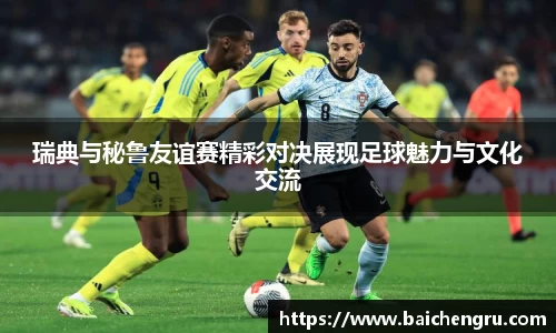 瑞典与秘鲁友谊赛精彩对决展现足球魅力与文化交流