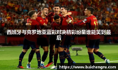 西班牙与克罗地亚蓝彩对决精彩纷呈谁能笑到最后